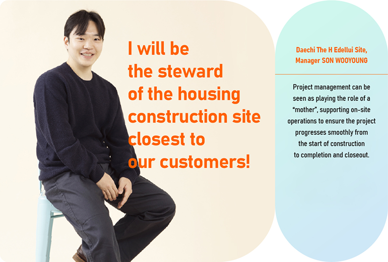 I will be the steward of the housing construction site  closest to our customers!  Daechi The H Edellui Site, Manager SON WOOYOUNG  Project management can be seen as playing the role of a “mother”, supporting on-site operations to ensure the project progresses smoothly from the start of construction to completion and closeout.